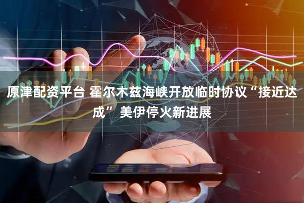 原津配资平台 霍尔木兹海峡开放临时协议“接近达成” 美伊停火新进展