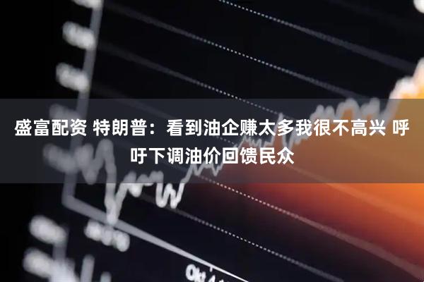 盛富配资 特朗普：看到油企赚太多我很不高兴 呼吁下调油价回馈民众
