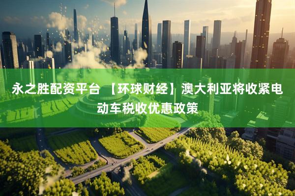 永之胜配资平台 【环球财经】澳大利亚将收紧电动车税收优惠政策
