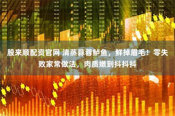 股来顺配资官网 清蒸蒜蓉鲈鱼，鲜掉眉毛！零失败家常做法，肉质嫩到抖抖抖