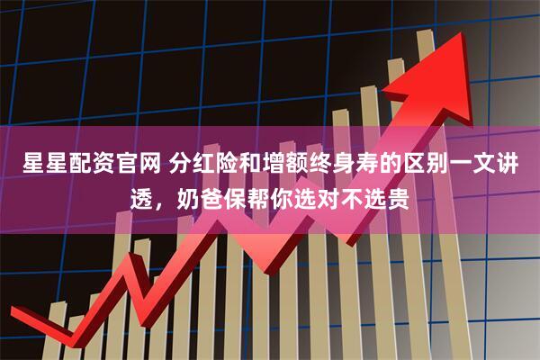 星星配资官网 分红险和增额终身寿的区别一文讲透，奶爸保帮你选对不选贵