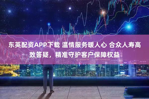 东英配资APP下载 温情服务暖人心 合众人寿高效答疑，精准守护客户保障权益