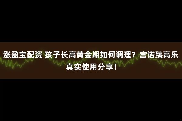 涨盈宝配资 孩子长高黄金期如何调理？宫诺臻高乐真实使用分享！