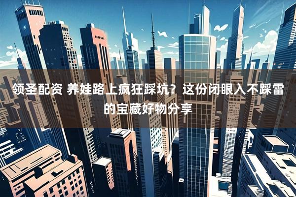 领圣配资 养娃路上疯狂踩坑？这份闭眼入不踩雷的宝藏好物分享