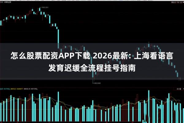 怎么股票配资APP下载 2026最新: 上海看语言发育迟缓全流程挂号指南