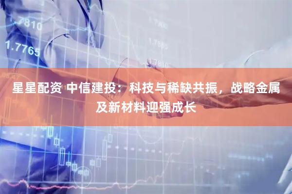 星星配资 中信建投：科技与稀缺共振，战略金属及新材料迎强成长