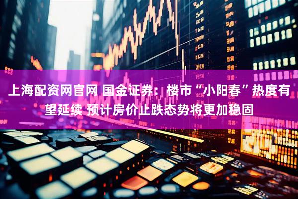 上海配资网官网 国金证券：楼市“小阳春”热度有望延续 预计房价止跌态势将更加稳固