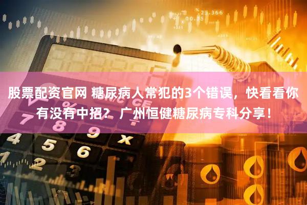 股票配资官网 糖尿病人常犯的3个错误，快看看你有没有中招？ 广州恒健糖尿病专科分享！