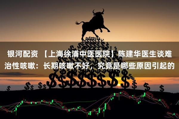 银河配资 【上海徐浦中医医院】陈建华医生谈难治性咳嗽：长期咳嗽不好，究竟是哪些原因引起的