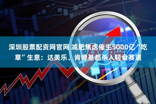 深圳股票配资网官网 减肥焦虑催生5000亿“吃草”生意：达美乐、肯德基都杀入轻食赛道