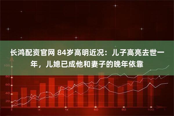 长鸿配资官网 84岁高明近况：儿子高亮去世一年，儿媳已成他和妻子的晚年依靠
