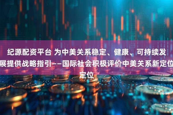 纪源配资平台 为中美关系稳定、健康、可持续发展提供战略指引——国际社会积极评价中美关系新定位