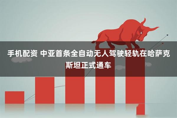 手机配资 中亚首条全自动无人驾驶轻轨在哈萨克斯坦正式通车