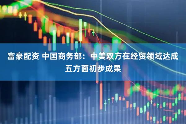 富豪配资 中国商务部：中美双方在经贸领域达成五方面初步成果
