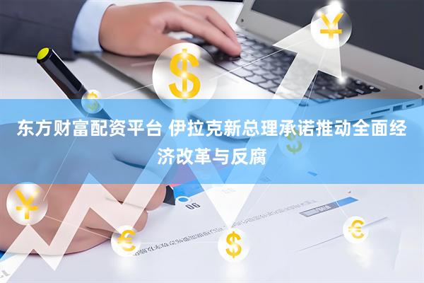 东方财富配资平台 伊拉克新总理承诺推动全面经济改革与反腐