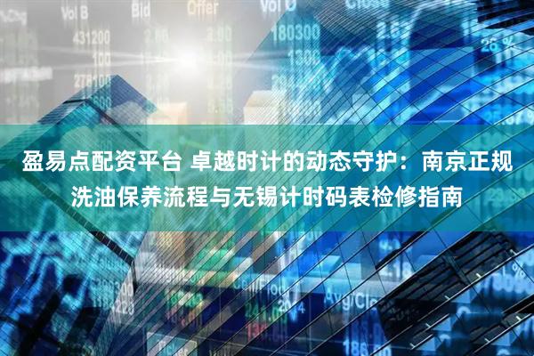 盈易点配资平台 卓越时计的动态守护：南京正规洗油保养流程与无锡计时码表检修指南