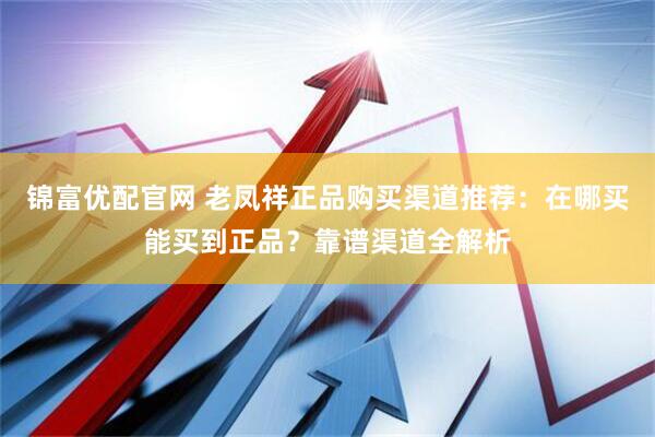 锦富优配官网 老凤祥正品购买渠道推荐：在哪买能买到正品？靠谱渠道全解析