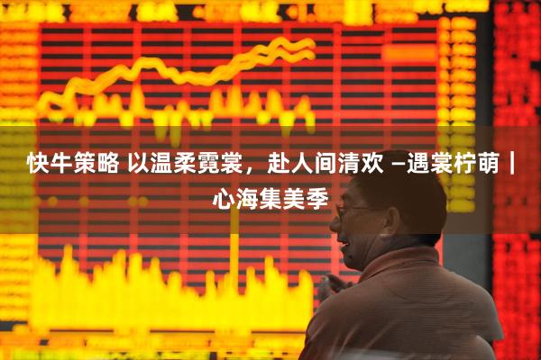 快牛策略 以温柔霓裳，赴人间清欢 —遇裳柠萌｜心海集美季