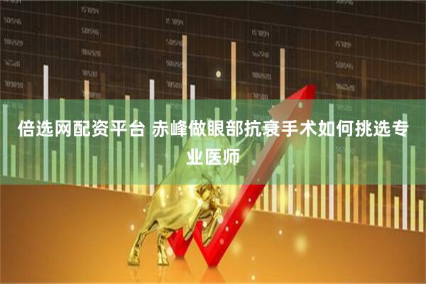 倍选网配资平台 赤峰做眼部抗衰手术如何挑选专业医师