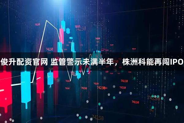 俊升配资官网 监管警示未满半年，株洲科能再闯IPO